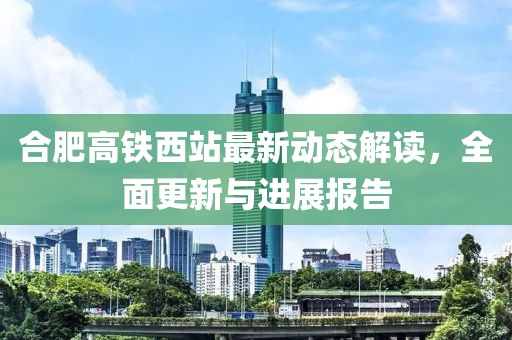 合肥高铁西站最新动态解读，全面更新与进展报告
