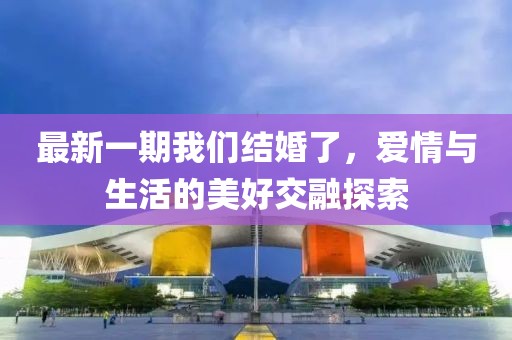 最新一期我们结婚了，爱情与生活的美好交融探索