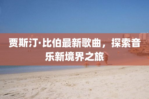 贾斯汀·比伯最新歌曲，探索音乐新境界之旅