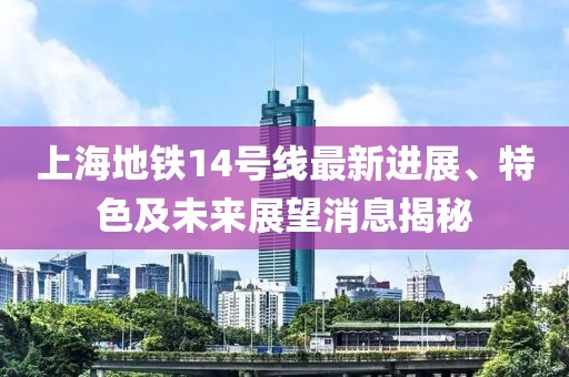 上海地铁14号线最新进展、特色及未来展望消息揭秘