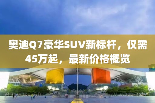 奥迪Q7豪华SUV新标杆，仅需45万起，最新价格概览