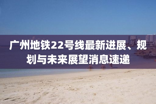 广州地铁22号线最新进展、规划与未来展望消息速递