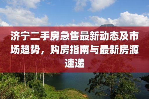 济宁二手房急售最新动态及市场趋势，购房指南与最新房源速递