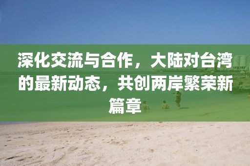 深化交流与合作，大陆对台湾的最新动态，共创两岸繁荣新篇章