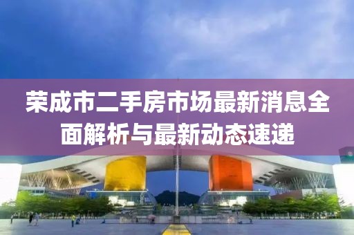 荣成市二手房市场最新消息全面解析与最新动态速递
