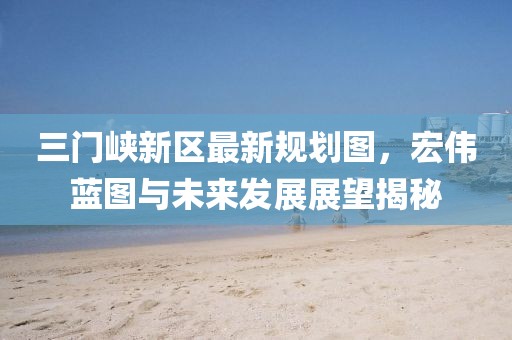 三门峡新区最新规划图，宏伟蓝图与未来发展展望揭秘