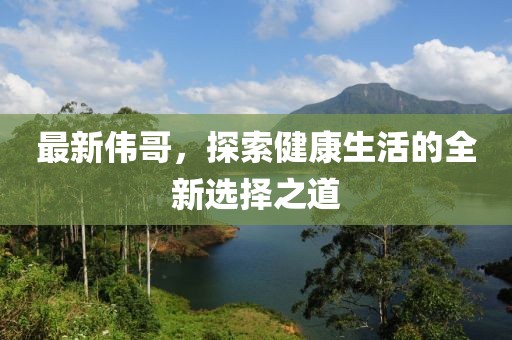 最新伟哥，探索健康生活的全新选择之道