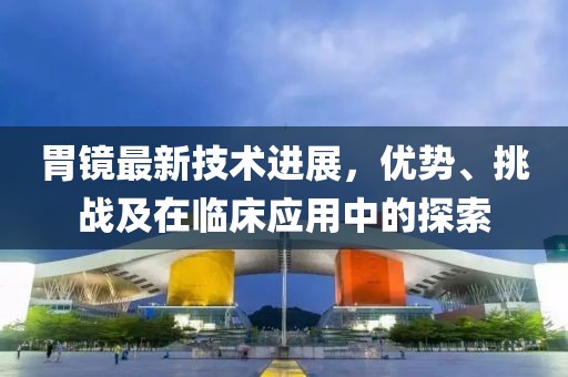 胃镜最新技术进展，优势、挑战及在临床应用中的探索