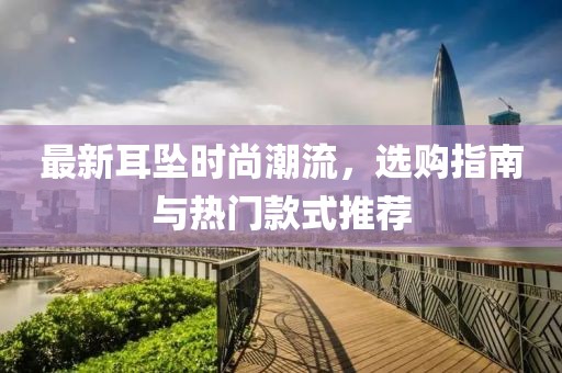 最新耳坠时尚潮流，选购指南与热门款式推荐