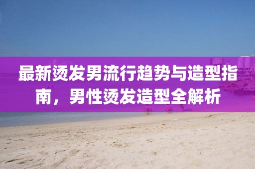 最新烫发男流行趋势与造型指南，男性烫发造型全解析