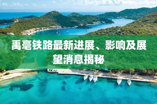 禹毫铁路最新进展、影响及展望消息揭秘