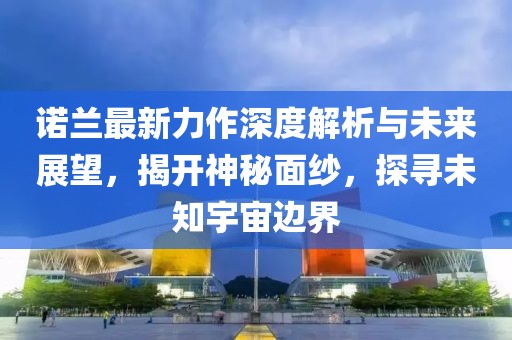 诺兰最新力作深度解析与未来展望，揭开神秘面纱，探寻未知宇宙边界
