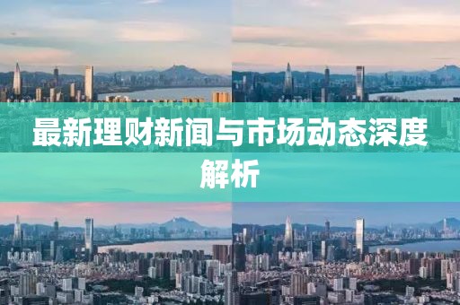 最新理财新闻与市场动态深度解析