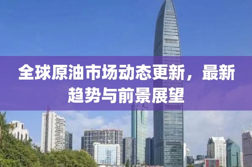 全球原油市场动态更新，最新趋势与前景展望