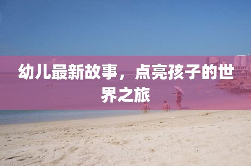 幼儿最新故事，点亮孩子的世界之旅
