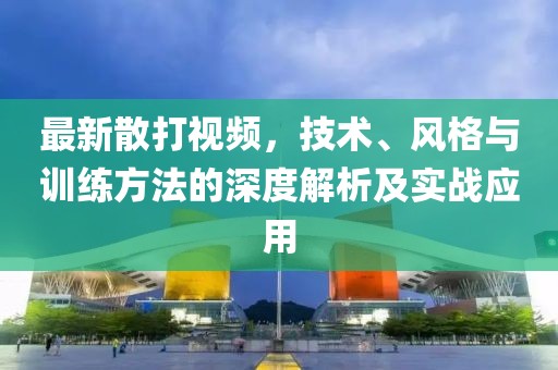 最新散打视频，技术、风格与训练方法的深度解析及实战应用