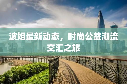 波姐最新动态，时尚公益潮流交汇之旅