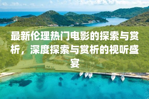 最新伦理热门电影的探索与赏析，深度探索与赏析的视听盛宴