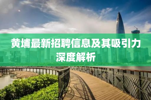 黄埔最新招聘信息及其吸引力深度解析