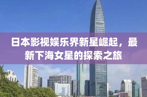日本影视娱乐界新星崛起，最新下海女星的探索之旅