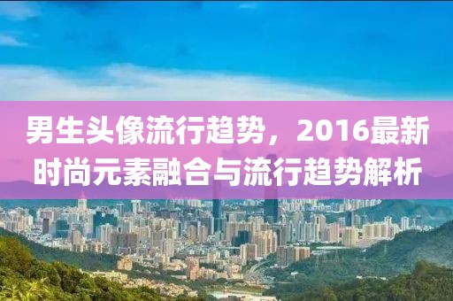 男生头像流行趋势，2016最新时尚元素融合与流行趋势解析