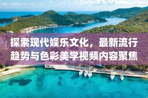 探索现代娱乐文化，最新流行趋势与色彩美学视频内容聚焦