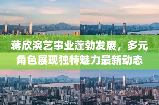 蒋欣演艺事业蓬勃发展，多元角色展现独特魅力最新动态