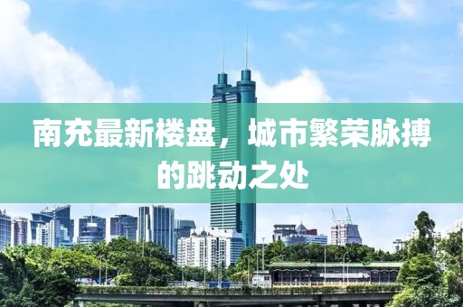 南充最新楼盘，城市繁荣脉搏的跳动之处