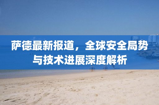 萨德最新报道，全球安全局势与技术进展深度解析