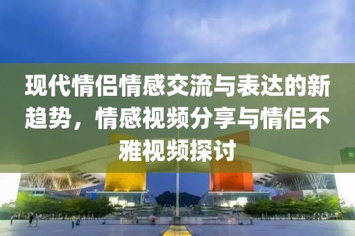 现代情侣情感交流与表达的新趋势，情感视频分享与情侣不雅视频探讨