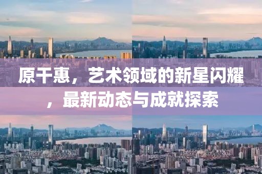 原干惠，艺术领域的新星闪耀，最新动态与成就探索