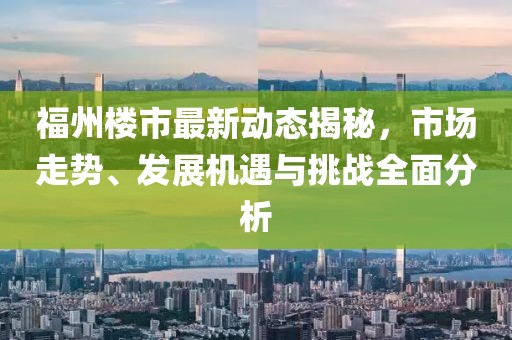 福州楼市最新动态揭秘，市场走势、发展机遇与挑战全面分析