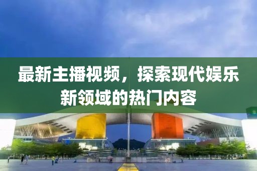 最新主播视频，探索现代娱乐新领域的热门内容