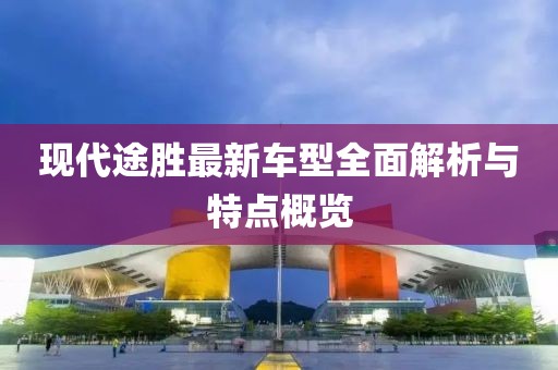 现代途胜最新车型全面解析与特点概览