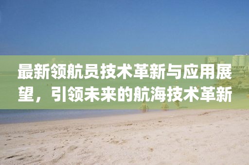 最新领航员技术革新与应用展望，引领未来的航海技术革新