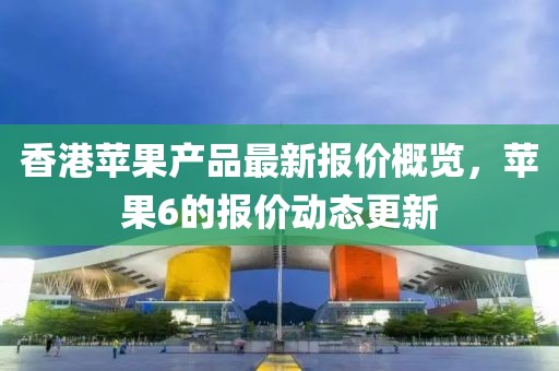 香港苹果产品最新报价概览，苹果6的报价动态更新