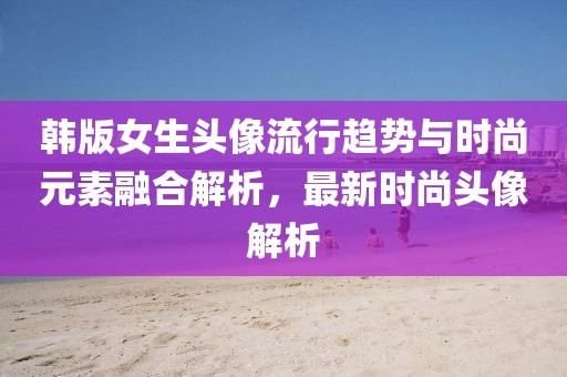 韩版女生头像流行趋势与时尚元素融合解析，最新时尚头像解析