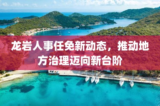 龙岩人事任免新动态，推动地方治理迈向新台阶