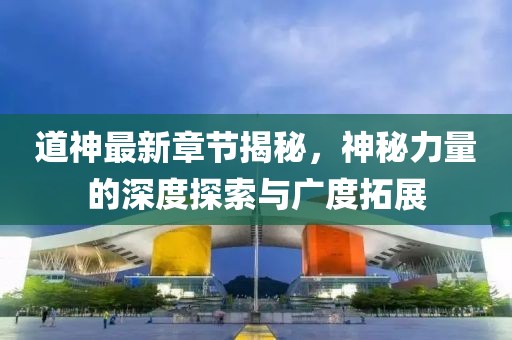 道神最新章节揭秘，神秘力量的深度探索与广度拓展
