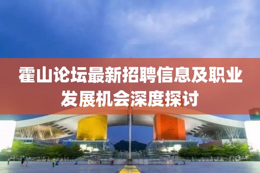 霍山论坛最新招聘信息及职业发展机会深度探讨