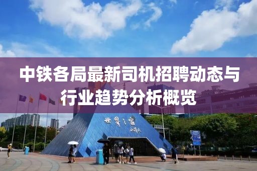 中铁各局最新司机招聘动态与行业趋势分析概览