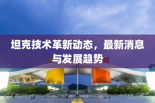 坦克技术革新动态，最新消息与发展趋势