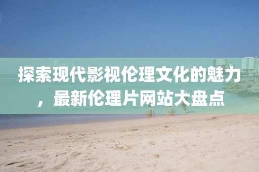 探索现代影视伦理文化的魅力，最新伦理片网站大盘点