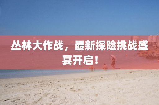 丛林大作战，最新探险挑战盛宴开启！