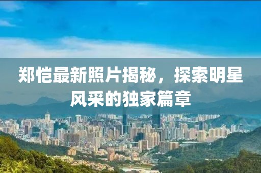 郑恺最新照片揭秘，探索明星风采的独家篇章