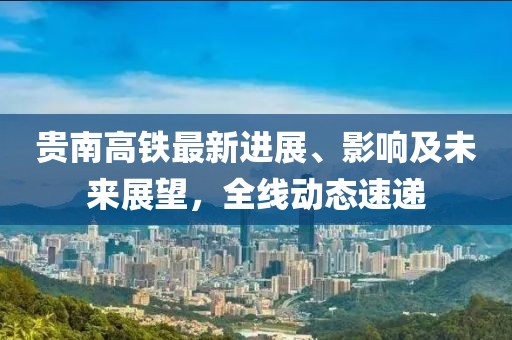 贵南高铁最新进展、影响及未来展望，全线动态速递