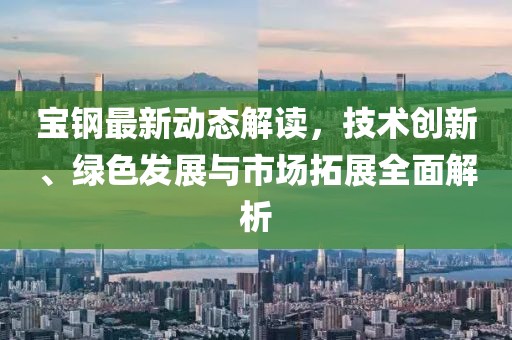 宝钢最新动态解读，技术创新、绿色发展与市场拓展全面解析