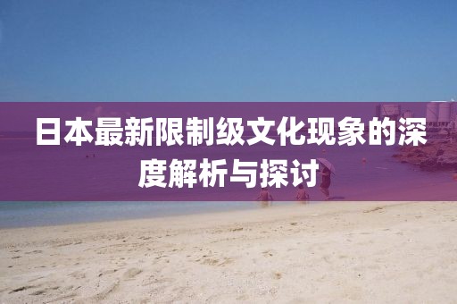 日本最新限制级文化现象的深度解析与探讨
