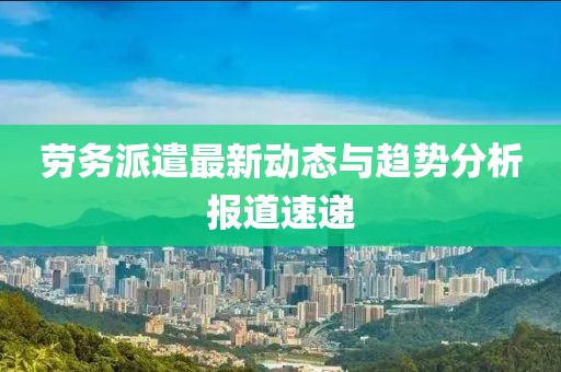 劳务派遣最新动态与趋势分析报道速递