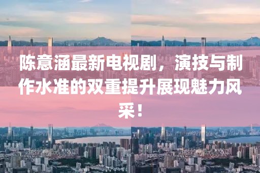 陈意涵最新电视剧，演技与制作水准的双重提升展现魅力风采！